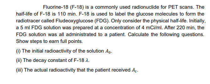 Fluorine-18 (F-18) is a commonly used radionuclide for PET scans. The
half-life of F-18 is 110 min. F-18 is used to label the glucose molecules to form the
radiotracer called Fludeoxyglucose (FDG). Only consider the physical half-life. Initially,
a 5 ml FDG solution was prepared at a concentration of 4 mCi/ml. After 220 min, the
FDG solution was all administrated to a patient. Calculate the following questions.
Show steps to earn full points.
(1) The initial radioactivity of the solution Ag.
(ii) The decay constant of F-18 2.
(iii) The actual radioactivity that the patient received Ap.
