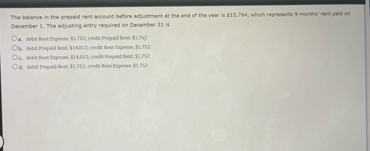 The balance in the prepaid rent account before adjustment at the end of the year is $15,764, which represents 9 months' rent paid on
December 1. The adjusting entry required on December 31 is
Oa. debit Rent Expense, $1,752; credit Prepaid Rent, $1,752
Ob. debit Prepaid Rent, $14,012; credit Rent Expense, $1,752
Oc. debit Rent Expense, $14,012; credit Prepaid Rent, $1,752
Od. debit Prepaid Rent, $1,752; credit Rent Expense, $1,752