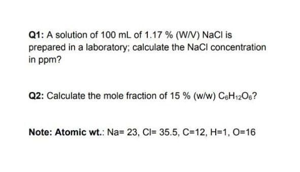 Q1: A solution of 100 mL of 1.17 % (WN) NaCl is
prepared in a laboratory; calculate the NaCl concentration
in ppm?
Q2: Calculate the mole fraction of 15 % (w/w) CoH12O6?
Note: Atomic wt.: Na= 23, Cl= 35.5, C=12, H=1, O=D16
