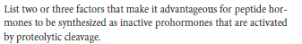 List two or three factors that make it advantageous for peptide hor-
mones to be synthesized as inactive prohormones that are activated
by proteolytic cleavage.
