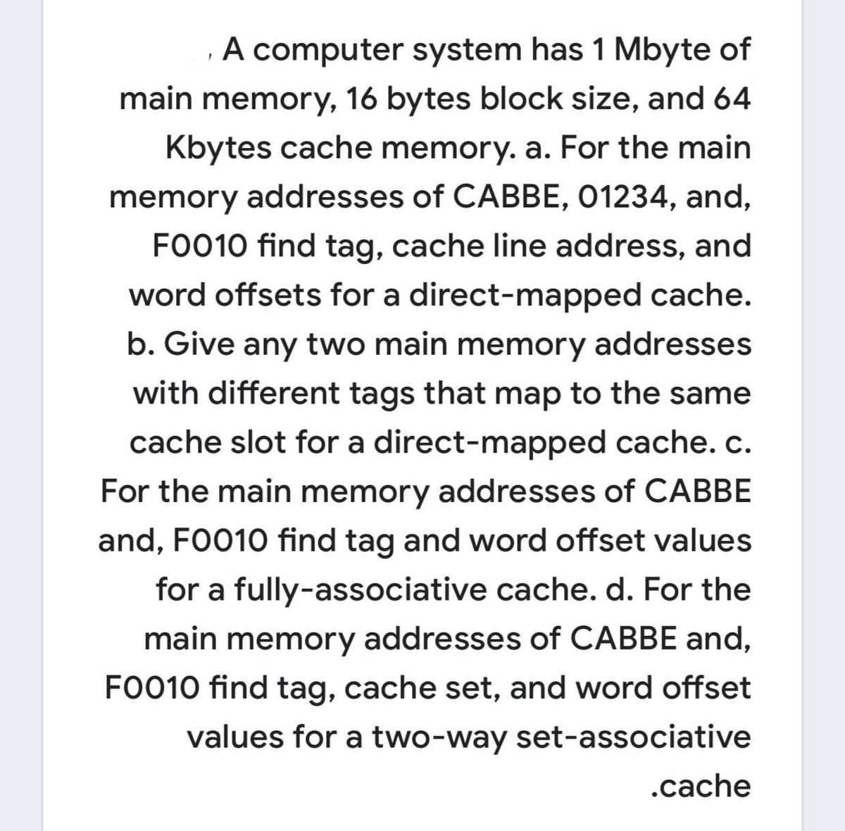 A computer system has 1 Mbyte of
main memory, 16 bytes block size, and 64
Kbytes cache memory. a. For the main
memory addresses of CABBE, 01234, and,
FO010 find tag, cache line address, and
word offsets for a direct-mapped cache.
b. Give any two main memory addresses
with different tags that map to the same
cache slot for a direct-mapped cache. c.
For the main memory addresses of CABBE
and, FO010 find tag and word offset values
for a fully-associative cache. d. For the
main memory addresses of CABBE and,
FO010 find tag, cache set, and word offset
values for a two-way set-associative
.cache

