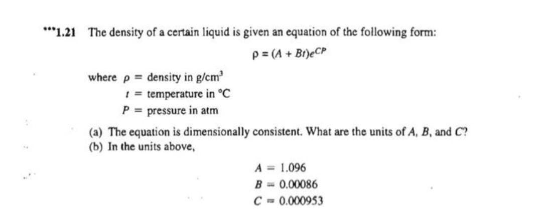 ***1.21 The density of a certain liquid is given an equation of the following form:
P = (A + Bt) eCP
where p = density in g/cm³
!= temperature in °C
P = pressure in atm
A
(a) The equation is dimensionally consistent. What are the units of A, B, and C?
(b) In the units above,
A = 1.096
B= 0.00086
C = 0.000953