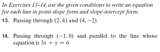 In Exercises 13–14, use the given conditions to write an equation
for each line in point-slope form and slope-intercept form.
13. Passing through (2,4) and (4, -2)
14. Passing through (-1,0) and parallel to the line whose
equation is 3x + y = 6
