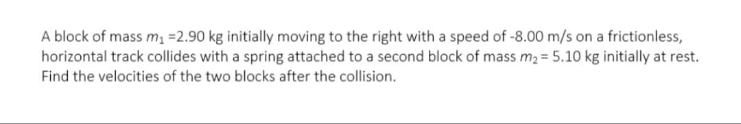 A block of mass m =2.90 kg initially moving to the right with a speed of -8.00 m/s on a frictionless,
horizontal track collides with a spring attached to a second block of mass m2= 5.10 kg initially at rest.
Find the velocities of the two blocks after the collision.
