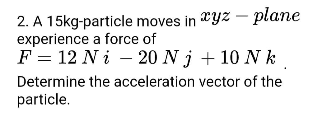 2. A 15kg-particle moves in TYZ – plane
experience a force of
F = 12 N i – 20 N j + 10 N k
Determine the acceleration vector of the
particle.

