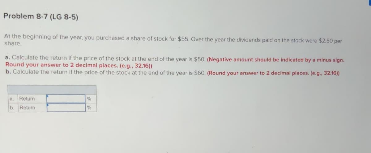 Problem 8-7 (LG 8-5)
At the beginning of the year, you purchased a share of stock for $55. Over the year the dividends paid on the stock were $2.50 per
share.
a. Calculate the return if the price of the stock at the end of the year is $50. (Negative amount should be indicated by a minus sign.
Round your answer to 2 decimal places. (e.g., 32.16))
b. Calculate the return if the price of the stock at the end of the year is $60. (Round your answer to 2 decimal places. (e.g., 32.16))
a. Retum
b. Return
%
%