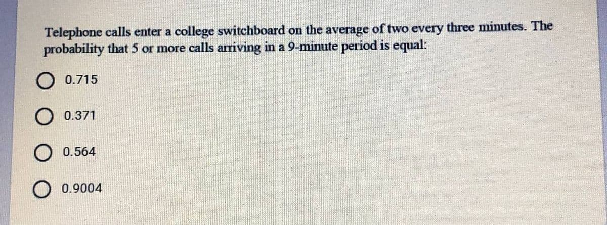 Telephone calls enter a college switchboard on the average of two every three minutes. The
probability that 5 or more calls arriving in a 9-minute period is equal:
O 0.715
O 0.371
0.564
O 0.9004
