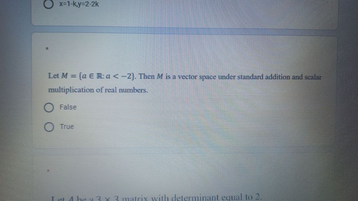 O x-1-ky=2-2k
Let M =
{a E R: a < -2}. Then M is a vector space under standard addition and scalar
multiplication of real numbers.
False
True
he a 3 x 3 matrix with determinant equal to 2.
