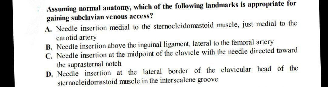 Assuming normal anatomy, which of the following landmarks is appropriate for
gaining subclavian venous access?
A. Needle insertion medial to the sternocleidomastoid muscle, just medial to the
carotid artery
B. Needle insertion above the inguinal ligament, lateral to the femoral artery
C. Needle insertion at the midpoint of the clavicle with the needle directed toward
the suprasternal notch
D. Needle insertion at the lateral border of the clavicular head of the
sternocleidomastoid muscle in the interscalene groove

