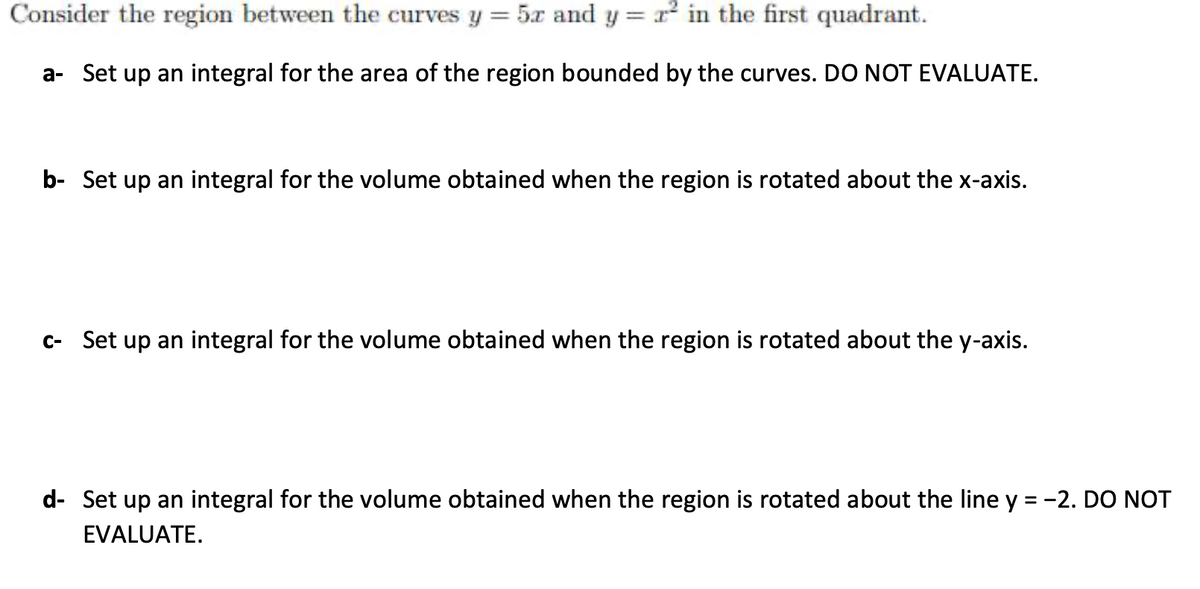 Consider the region between the curves y = 5x and y = r in the first quadrant.
a- Set up an integral for the area of the region bounded by the curves. DO NOT EVALUATE.
b- Set up an integral for the volume obtained when the region is rotated about the x-axis.
c- Set up an integral for the volume obtained when the region is rotated about the y-axis.
d- Set up an integral for the volume obtained when the region is rotated about the line y = -2. DO NOT
EVALUATE.
