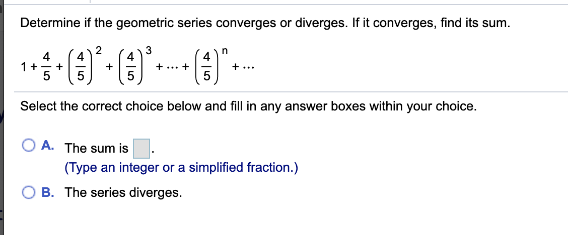 Determine if the geometric series converges or diverges. If it converges, find its sum.
3
4
4
4
1+ - +
(€)
4
+
+ ... +
+ ...
Select the correct choice below and fill in any answer boxes within your choice.
A. The sum is
(Type an integer or a simplified fraction.)
B. The series diverges.
