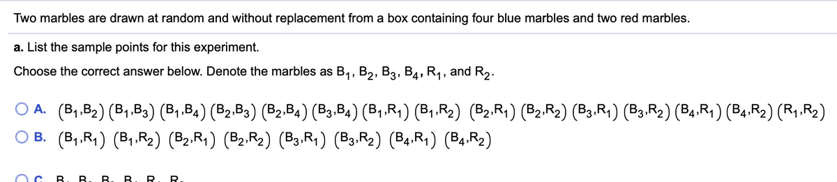 Two marbles are drawn at random and without replacement from a box containing four blue marbles and two red marbles.
a. List the sample points for this experiment.
Choose the correct answer below. Denote the marbles as B., B2, B3, B4, R,, and R,.
O A. (B,.B2) (B,.B3) (B,.B4) (B2.B3) (B2.B4) (B3.B4) (B1.R;) (B1.R2) (B2.R1) (B2.R2) (B3.R, ) (B3.R2) (B4.R1) (B4.R2) (R1.R2)
O B. (B,,R,) (B,.R2) (B2.R1) (B2.R2) (B3.R, ) (B3.R2) (B4.R1) (B4.R2)
B. B.B
B. R. R.
