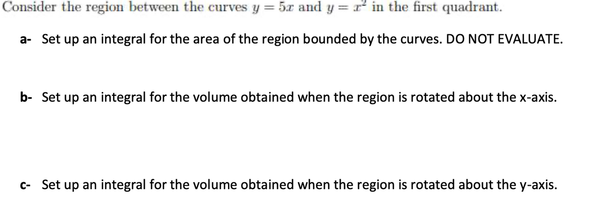 Consider the region between the curves y = 5x and y = r in the first quadrant.
a- Set up an integral for the area of the region bounded by the curves. DO NOT EVALUATE.
b- Set up an integral for the volume obtained when the region is rotated about the x-axis.
c- Set up an integral for the volume obtained when the region is rotated about the y-axis.
