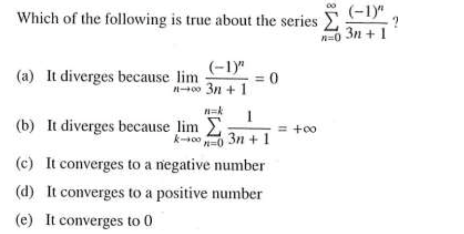Which of the following is true about the series
(-1)"
3n + 1
n=0
(-1)"
(a) It diverges because lim
n00 3n + 1
n=k
(b) It diverges because lim
= +00
k-0-0 3n + 1
(c) It converges to a negative number
(d) It converges to a positive number
(e) It converges to 0
