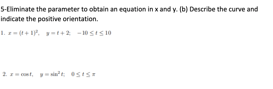 5-Eliminate the parameter to obtain an equation in x and y. (b) Describe the curve and
indicate the positive orientation.
1. x = (t + 1)², y =t+ 2; – 10 <t< 10
2. x = cost, y = sin? t; 0<t<T
