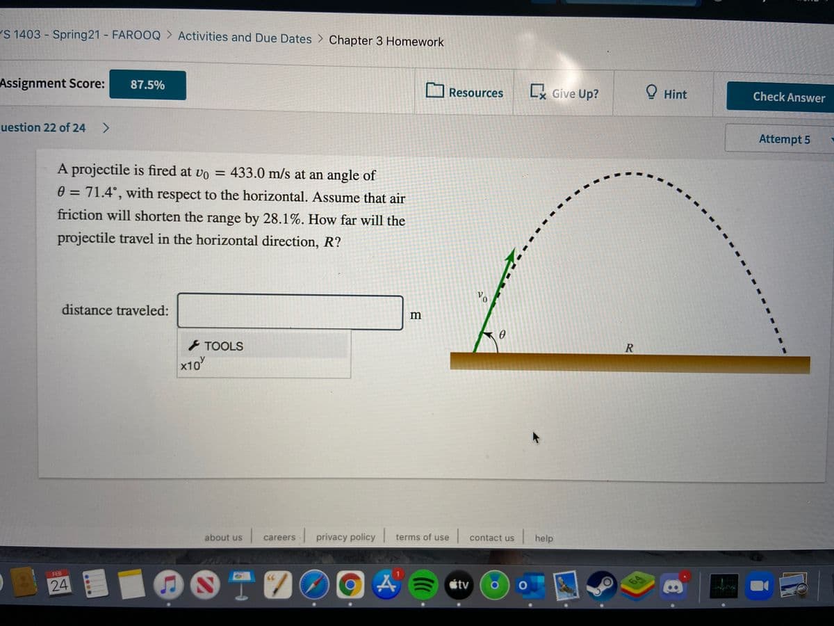 S 1403 Spring21 - FAROOQ > Activities and Due Dates > Chapter 3 Homework
Assignment Score:
87.5%
Resources
Lx Give Up?
O Hint
Check Answer
uestion 22 of 24
<>
Attempt 5
A projectile is fired at vo = 433.0 m/s at an angle of
0 = 71.4°, with respect to the horizontal. Assume that air
%3D
friction will shorten the range by 28.1%. How far will the
projectile travel in the horizontal direction, R?
distance traveled:
m
TOOLS
x10
I privacy policy
| contact us
|help
about us
careers
terms of use
DOTOO
FEB
24
étv

