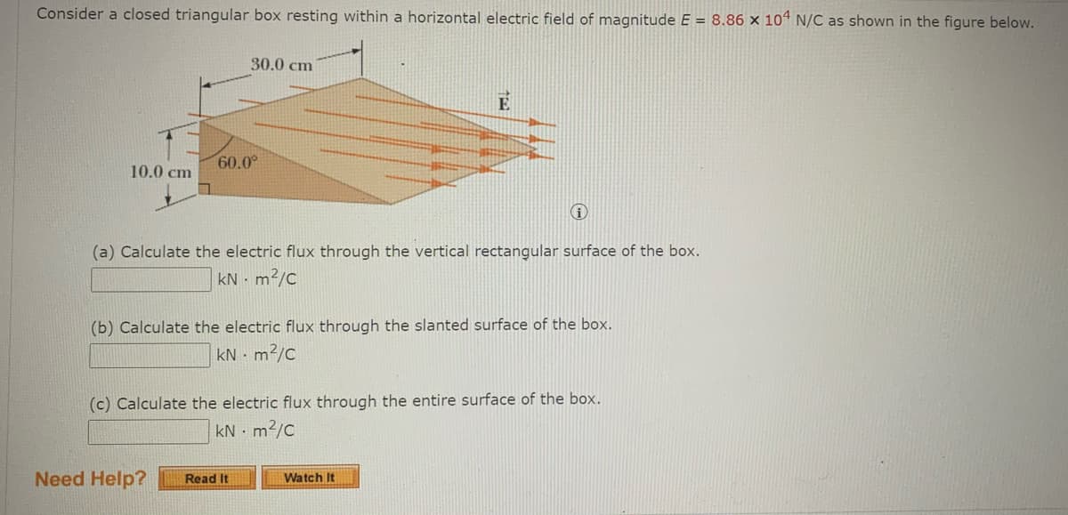 Consider a closed triangular box resting within a horizontal electric field of magnitude E = 8.86 × 10“ N/C as shown in the figure below.
30.0 cm
E
60.0°
10.0 cm
(a) Calculate the electric flux through the vertical rectangular surface of the box.
kN - m2/c
(b) Calculate the electric flux through the slanted surface of the box.
kN - m2/c
(c) Calculate the electric flux through the entire surface of the box.
kN - m²/c
Need Help?
Read It
Watch It
