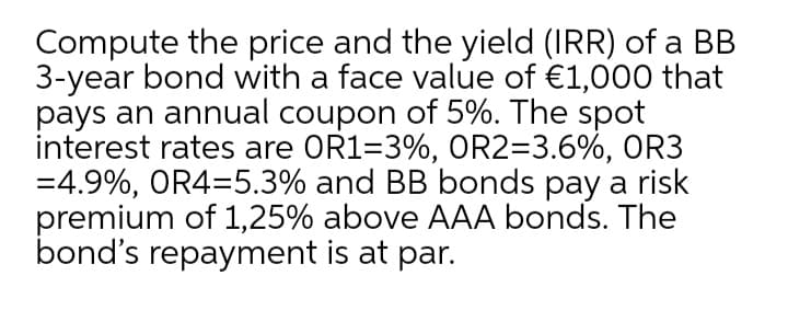 Compute the price and the yield (IRR) of a BB
3-year bond with a face value of €1,000 that
pays an annual coupon of 5%. The spot
interest rates are OR1=3%, OR2=3.6%, OR3
=4.9%, OR4=5.3% and BB bonds pay a risk
premium of 1,25% above AAA bonds. The
bond's repayment is at par.
