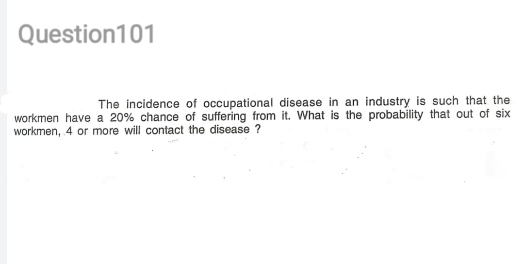 Question101
The incidence of occupational disease in an industry is such that the
workmen have a 20% chance of suffering from it. What is the probability that out of six
workmen, 4 or more will contact the disease ?
