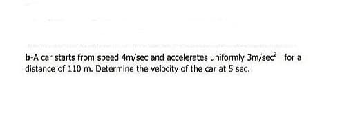 b-A car starts from speed 4m/sec and accelerates uniformly 3m/sec? for a
distance of 110 m. Determine the velocity of the car at 5 sec.

