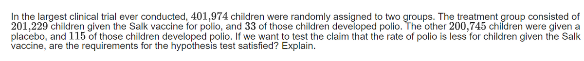 In the largest clinical trial ever conducted, 401,974 children were randomly assigned to two groups. The treatment group consisted of
201,229 children given the Salk vaccine for polio, and 33 of those children developed polio. The other 200,745 children were given a
placebo, and 115 of those children developed polio. If we want to test the claim that the rate of polio is less for children given the Salk
vaccine, are the requirements for the hypothesis test satisfied? Explain.
