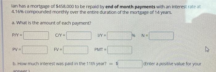 lan has a mortgage of $458,000 to be repaid by end of month payments with an interest rate at
4.16% compounded monthly over the entire duration of the mortgage of 14 years.
a. What is the amount of each payment?
P/Y =
C/Y =
IY =
N =
PV =
FV =
PMT =
b. How much interest was paid in the 11th year?
(Enter a positive value for your
answer)
