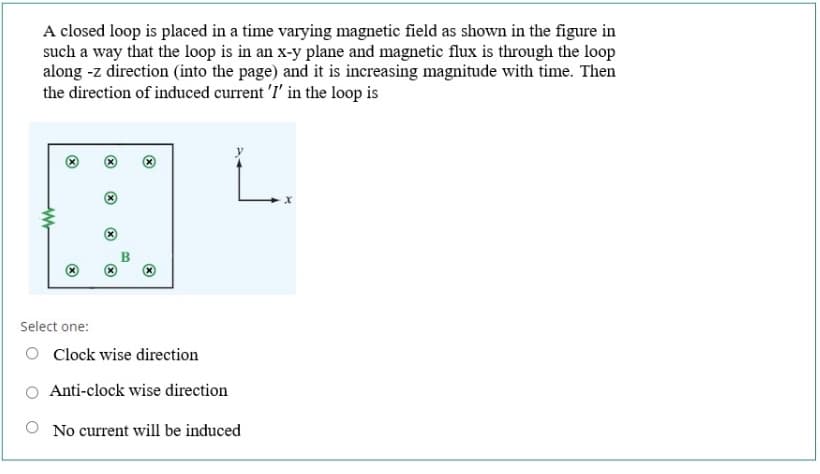 A closed loop is placed in a time varying magnetic field as shown in the figure in
such a way that the loop is in an x-y plane and magnetic flux is through the loop
along -z direction (into the page) and it is increasing magnitude with time. Then
the direction of induced current 'I' in the loop is
Select one:
O Cock wise direction
Anti-clock wise direction
No current will be induced
