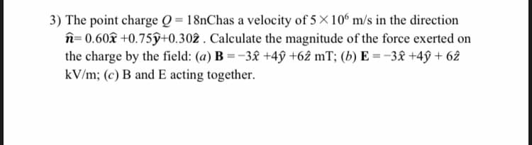 3) The point charge Q = 18nChas a velocity of 5 × 10° m/s in the direction
n= 0.60âx +0.75ŷ+0.302 . Calculate the magnitude of the force exerted on
the charge by the field: (a) B = -3â£ +4ŷ +62 mT; (b) E = -3£ +4ŷ + 62
kV/m; (c) B and E acting together.
