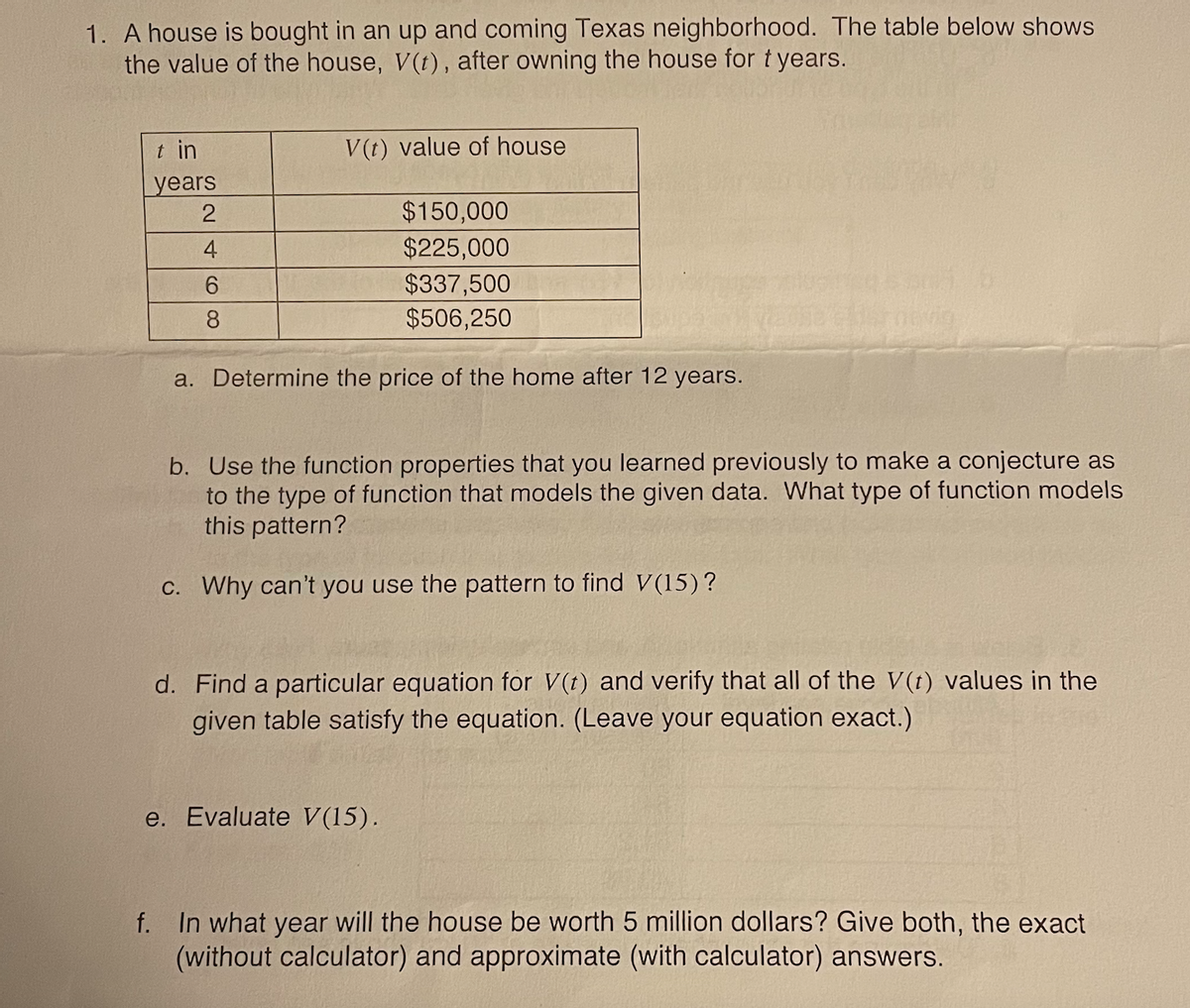 1. A house is bought in an up and coming Texas neighborhood. The table below shows
the value of the house, V(t), after owning the house for t years.
t in
V(t) value of house
years
$150,000
4
$225,000
6.
$337,500
8.
$506,250
a. Determine the price of the home after 12 years.
b. Use the function properties that you learned previously to make a conjecture as
to the type of function that models the given data. What type of function models
this pattern?
C. Why can't you use the pattern to find V(15)?
d. Find a particular equation for V(t) and verify that all of the V(t) values in the
given table satisfy the equation. (Leave your equation exact.)
e. Evaluate V(15).
f. In what year will the house be worth 5 million dollars? Give both, the exact
(without calculator) and approximate (with calculator) answers.
