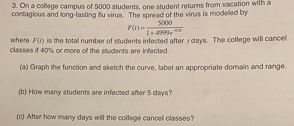 3. On a college campus of 5000 students, one student returns from vacation with a
contagious and long-lasting flu virus. The spread of the virus is modeled by
5000
F(t)=
-0.81
1+4999e-0S
where F(1) is the total number of students infected after t days. The college will cancel
classes if 40% or more of the students are infected.
(a) Graph the function and sketch the curve, label an appropriate domain and range.
(b) How many students are infected after 5 days?
(c) After how many days will the college cancel classes?
