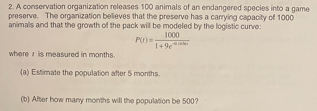 2. A conservation organization releases 100 animals of an endangered species into a game
preserve. The organization believes that the preserve has a carrying capacity of 1000
animals and that the growth of the pack will be modeled by the logistic curve:
1000
P(t)=
-0.16561
I+9e916561
where t is measured in months.
(a) Estimate the population after 5 months.
(b) After how many months will the population be 500?
