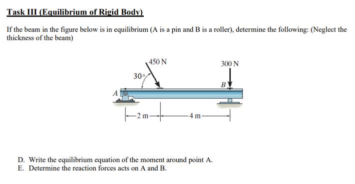 Task III (Equilibrium of Rigid Body)
If the beam in the figure below is in equilibrium (A is a pin and B is a roller), determine the following: (Neglect the
thickness of the beam)
450 N
300 N
30%
B)
A
4 m
D. Write the equilibrium equation of the moment around point A.
E. Determine the reaction forces acts on A and B.
