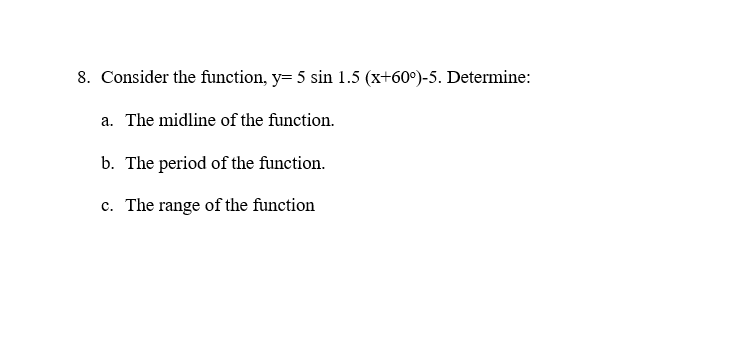 8. Consider the function, y= 5 sin 1.5 (x+60°)-5. Determine:
a. The midline of the function.
b. The period of the function.
c. The range of the function
