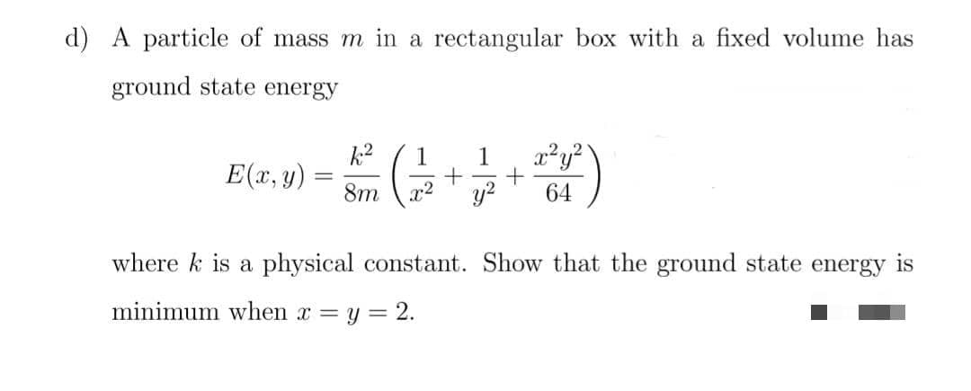 d) A particle of mass m in
rectangular box with a fixed volume has
ground state energy
k2
E(x, y)
1
1
8m
r2
64
where k is a physical constant. Show that the ground state energy is
minimum when x = y = 2.
