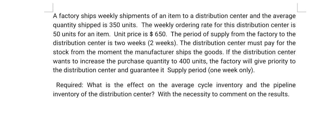 A factory ships weekly shipments of an item to a distribution center and the average
quantity shipped is 350 units. The weekly ordering rate for this distribution center is
50 units for an item. Unit price is $ 650. The period of supply from the factory to the
distribution center is two weeks (2 weeks). The distribution center must pay for the
stock from the moment the manufacturer ships the goods. If the distribution center
wants to increase the purchase quantity to 400 units, the factory will give priority to
the distribution center and guarantee it Supply period (one week only).
Required: What is the effect on the average cycle inventory and the pipeline
inventory of the distribution center? With the necessity to comment on the results.
