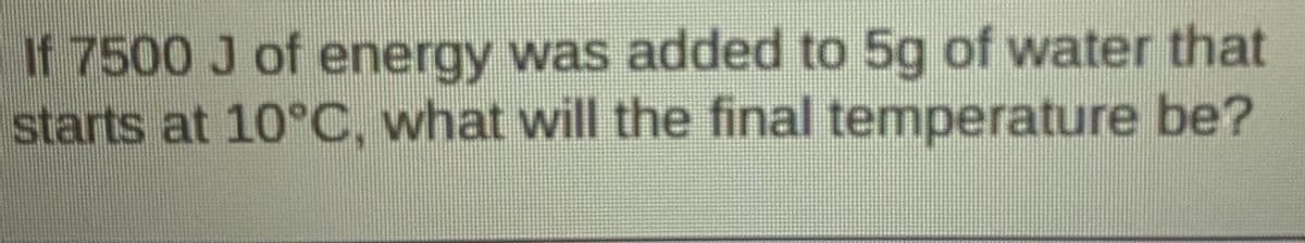 If 7500 J of energy was added to 5g of water that
starts at 10°C, what will the final temperature be?
