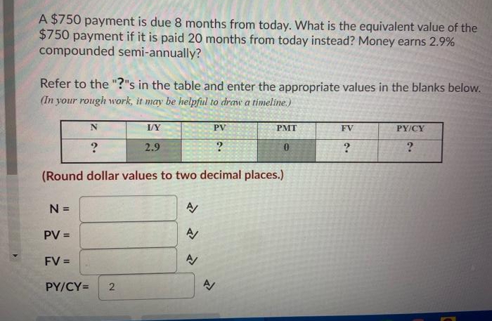 A $750 payment is due 8 months from today. What is the equivalent value of the
$750 payment if it is paid 20 months from today instead? Money earns 2.9%
compounded semi-annually?
Refer to the "?"s in the table and enter the appropriate values in the blanks below.
(In your rough work, it may be helpful to draw a timeline.)
I/Y
PV
PMT
FV
PY/CY
2.9
(Round dollar values to two decimal places.)
N =
PV
FV =
PY/CY=
