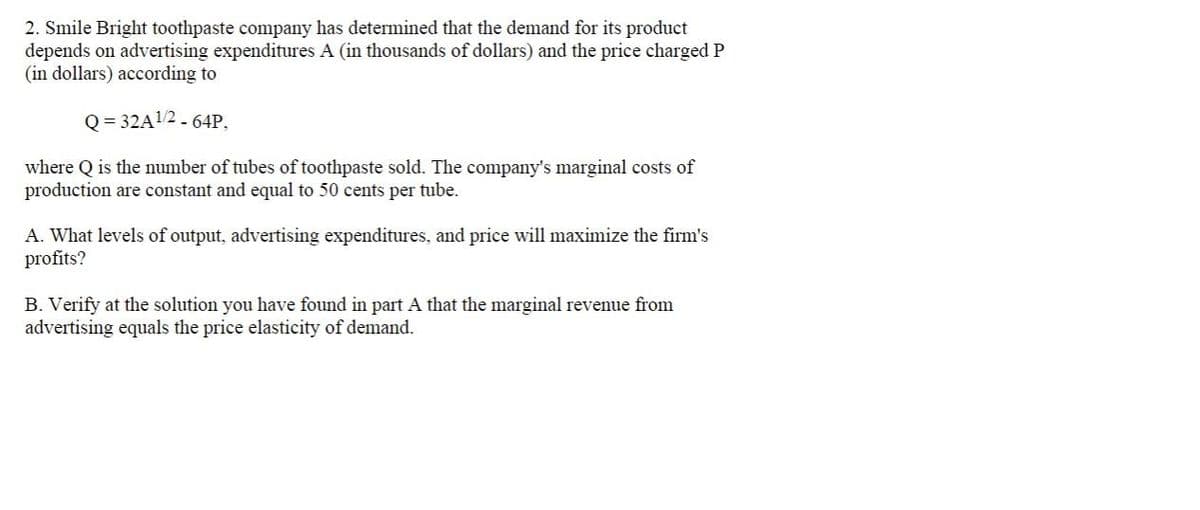 2. Smile Bright toothpaste company has determined that the demand for its product
depends on advertising expenditures A (in thousands of dollars) and the price charged P
(in dollars) according to
Q = 32A12 - 64P,
where Q is the number of tubes of toothpaste sold. The company's marginal costs of
production are constant and equal to 50 cents per tube.
A. What levels of output, advertising expenditures, and price will maximize the firm's
profits?
B. Verify at the solution you have found in part A that the marginal revenue from
advertising equals the price elasticity of demand.
