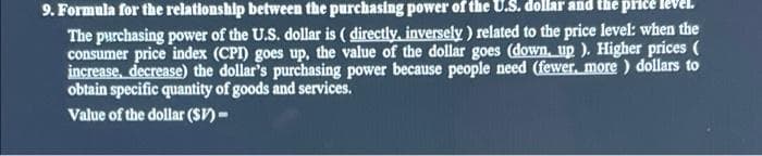 9. Formula for the relationship between the purchasing power of the U.S. dollar and the pirce
The purchasing power of the U.S. dollar is ( directly, inversely ) related to the price level: when the
consumer price index (CPI) goes up, the value of the dollar goes (down, up ). Higher prices (
increase, decrease) the dollar's purchasing power because people need (fewer, more ) dollars to
obtain specific quantity of goods and services.
Value of the dollar ($V)-
