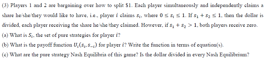 (3) Players 1 and 2 are bargaining over how to split $1. Each player simultaneously and independently claims a
share he/she/they would like to have, i.e., player i claims s;, where 0 < s; < 1. If s1 + s2 < 1, then the dollar is
divided, each player receiving the share he/she/they claimed. However, if sı + s2 > 1, both players receive zero.
(a) What is S;, the set of pure strategies for player i?
(b) What is the payoff function U,(s;, s_;) for player i? Write the function in terms of equation(s).
(c) What are the pure strategy Nash Equilibria of this game? Is the dollar divided in every Nash Equilibrium?
