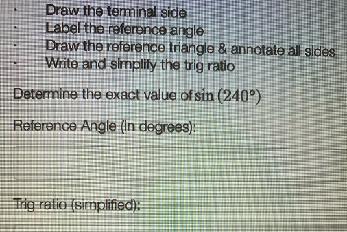 Draw the terminal side
Label the reference angle
Draw the reference triangle & annotate all sides
Write and simplify the trig ratio
Determine the exact value of sin (240°)
Reference Angle (in degrees):
Trig ratio (simplified):
