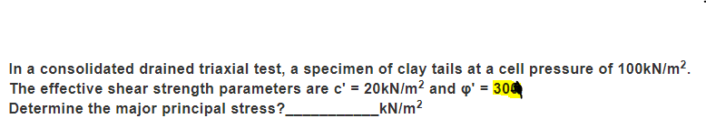 In a consolidated drained triaxial test, a specimen of clay tails at a cell pressure of 100KN/m?.
The effective shear strength parameters are c' = 20KN/m? and o' = 300
Determine the major principal stress?.
kN/m?
