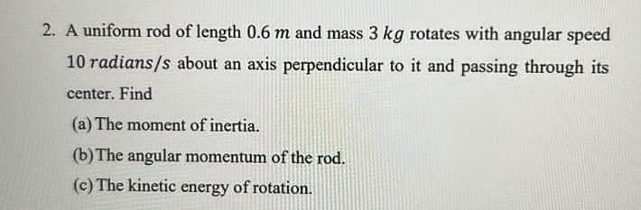 2. A uniform rod of length 0.6 m and mass 3 kg rotates with angular speed
10 radians/s about an axis perpendicular to it and passing through its
center. Find
(a) The moment of inertia.
(b) The angular momentum of the rod.
(c) The kinetic energy of rotation.
