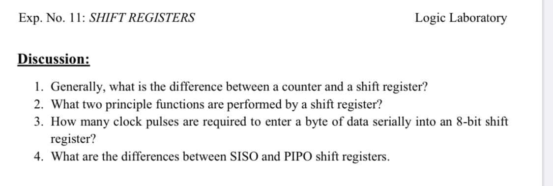 1. Generally, what is the difference between a counter and a shift register?
2. What two principle functions are performed by a shift register?
3. How many clock pulses are required to enter a byte of data serially into an 8-bit shift
register?
4. What are the differences between SISO and PIPO shift registers.

