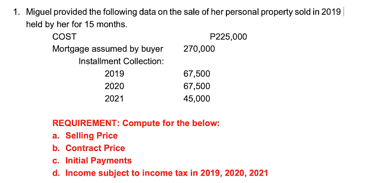 1. Miguel provided the following data on the sale of her personal property sold in 2019
held by her for 15 months.
COST
P225,000
Mortgage assumed by buyer
270,000
Installment Collection:
2019
67,500
2020
67,500
2021
45,000
REQUIREMENT: Compute for the below:
a. Selling Price
b. Contract Price
c. Initial Payments
d. Income subject to income tax in 2019, 2020, 2021
