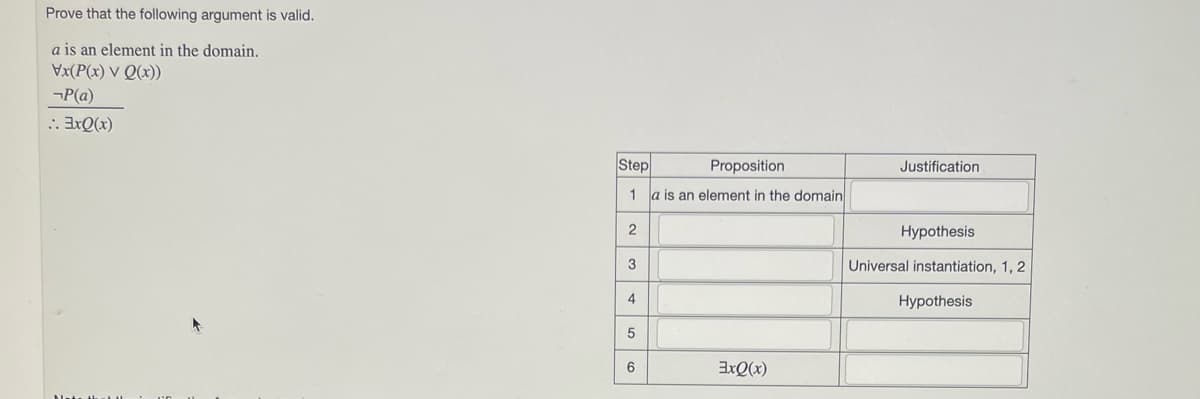 Prove that the following argument is valid.
a is an element in the domain.
Vx(P(x) V Q(x))
-P(a)
:. 3xQ(x)
Step
1
2
3
4
5
6
Proposition
a is an element in the domain
3xQ(x)
Justification
Hypothesis
Universal instantiation, 1, 2
Hypothesis