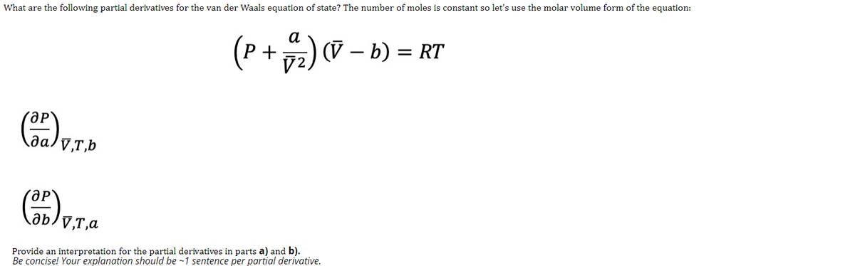 What are the following partial derivatives for the van der Waals equation of state? The number of moles is constant so let's use the molar volume form of the equation:
а
(P+ 72) (V – b) = RT
да
Provide an interpretation for the partial derivatives in parts a) and b).
Be concise! Your explanation should be -1 sentence per partial derivative.
