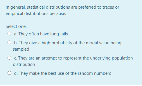 In general, statistical distributions are preferred to traces or
empirical distributions because:
Select one:
O a. They often have long tails
O b. They give a high probability of the modal value being
sampled
O c. They are an attempt to represent the underlying population
distribution
O d. They make the best use of the random numbers
