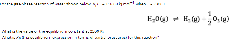 For the gas-phase reaction of water shown below, A,G° = 118.08 k) mol-1 when T= 2300 K.
1
H20(g) = H2 (g) +,02(g)
What is the value of the equilibrium constant at 2300 K?
What is Kp (the equilibrium expression in terms of partial pressures) for this reaction?
