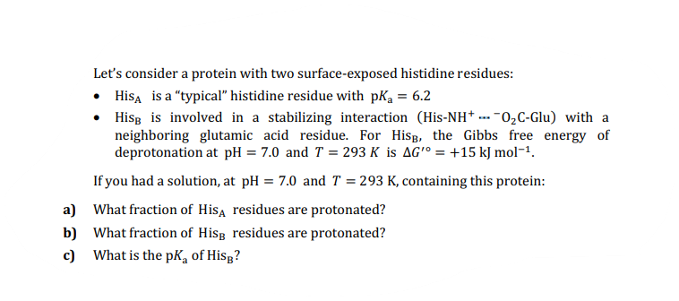 Let's consider a protein with two surface-exposed histidine residues:
• Hisa is a "typical" histidine residue with pKa = 6.2
Hisg is involved in a stabilizing interaction (His-NH* --- -02C-Glu) with a
neighboring glutamic acid residue. For Hisg, the Gibbs free energy of
deprotonation at pH = 7.0 and T = 293 K is AG'° = +15 kJ mol-1.
If you had a solution, at pH = 7.0 and T = 293 K, containing this protein:
a) What fraction of Hisa residues are protonated?
b) What fraction of Hisg residues are protonated?
c) What is the pK, of Hisg?
